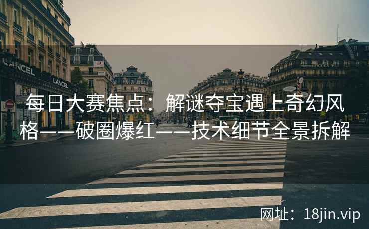 每日大赛焦点：解谜夺宝遇上奇幻风格——破圈爆红——技术细节全景拆解