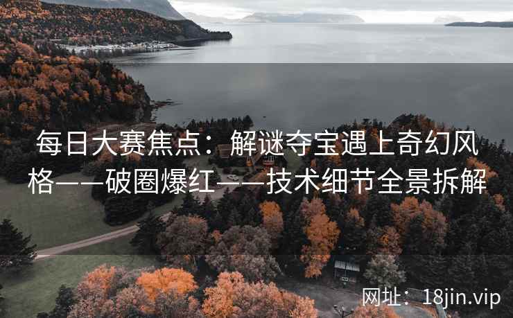 每日大赛焦点：解谜夺宝遇上奇幻风格——破圈爆红——技术细节全景拆解