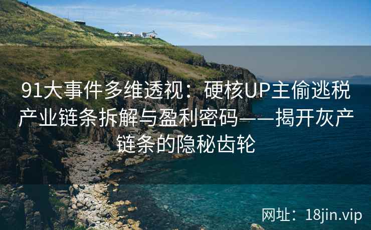 91大事件多维透视：硬核UP主偷逃税产业链条拆解与盈利密码——揭开灰产链条的隐秘齿轮