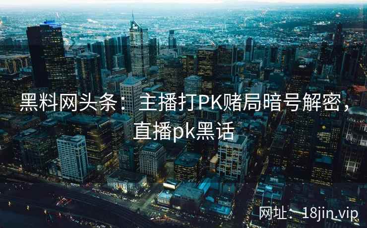 黑料网头条：主播打PK赌局暗号解密，直播pk黑话