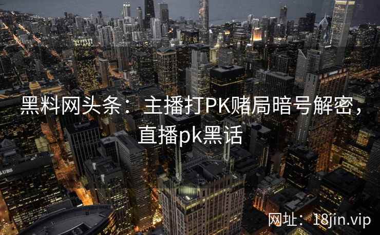黑料网头条：主播打PK赌局暗号解密，直播pk黑话