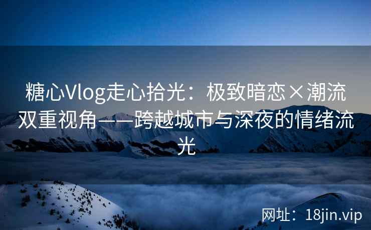 糖心Vlog走心拾光：极致暗恋×潮流双重视角——跨越城市与深夜的情绪流光
