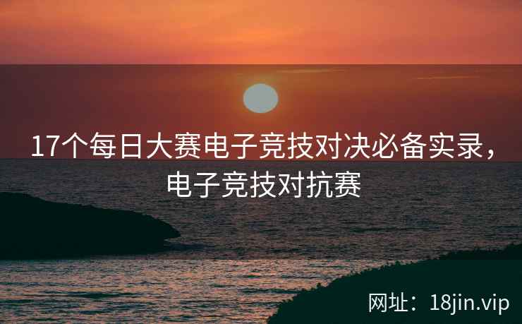 17个每日大赛电子竞技对决必备实录，电子竞技对抗赛