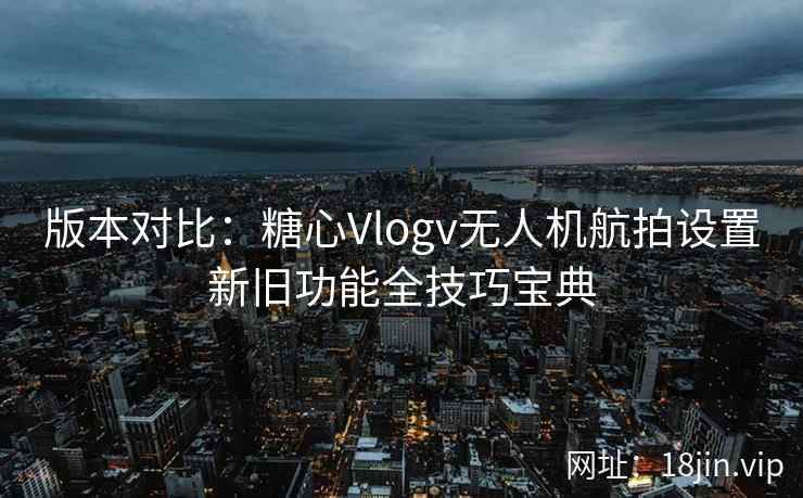 版本对比：糖心Vlogv无人机航拍设置新旧功能全技巧宝典