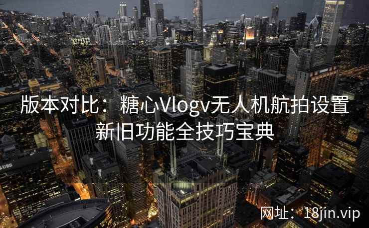 版本对比：糖心Vlogv无人机航拍设置新旧功能全技巧宝典