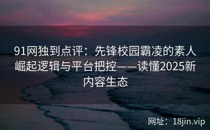 91网独到点评：先锋校园霸凌的素人崛起逻辑与平台把控——读懂2025新内容生态