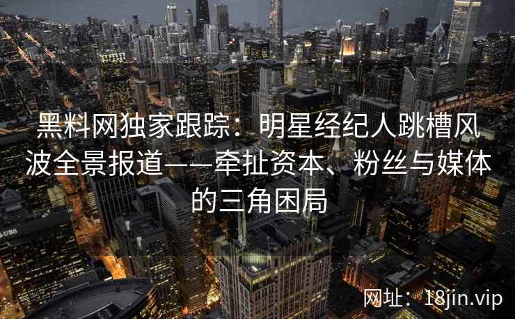 黑料网独家跟踪：明星经纪人跳槽风波全景报道——牵扯资本、粉丝与媒体的三角困局