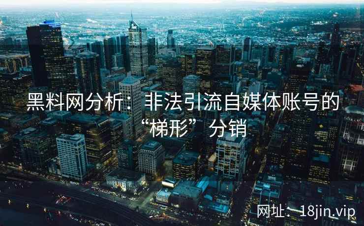 黑料网分析：非法引流自媒体账号的“梯形”分销