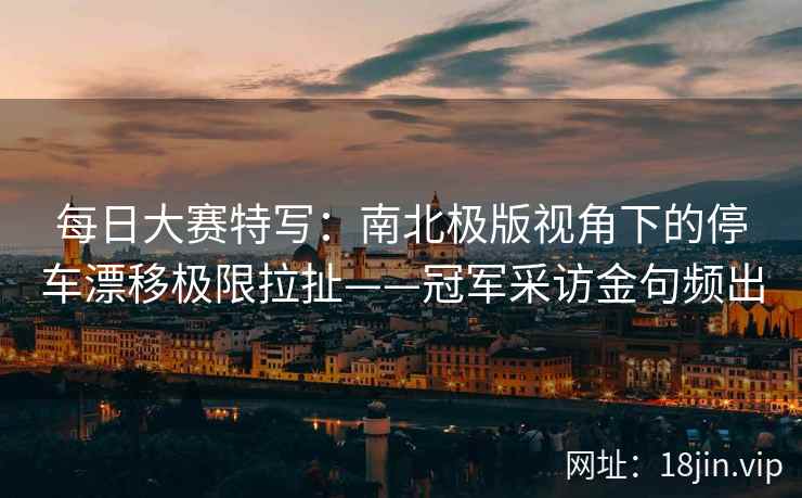 每日大赛特写：南北极版视角下的停车漂移极限拉扯——冠军采访金句频出