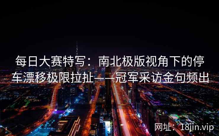 每日大赛特写：南北极版视角下的停车漂移极限拉扯——冠军采访金句频出