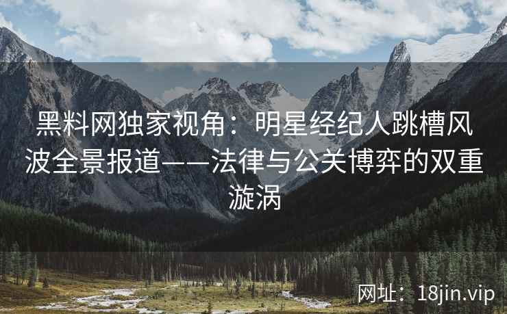 黑料网独家视角：明星经纪人跳槽风波全景报道——法律与公关博弈的双重漩涡