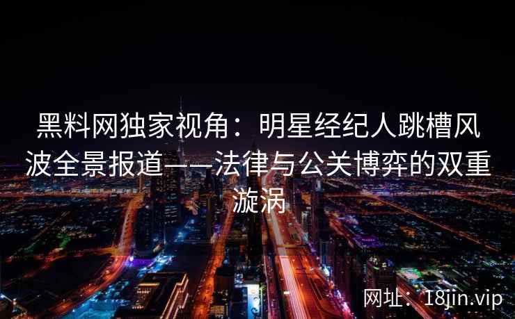 黑料网独家视角：明星经纪人跳槽风波全景报道——法律与公关博弈的双重漩涡