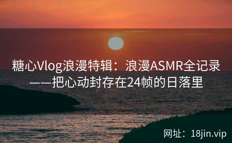 糖心Vlog浪漫特辑：浪漫ASMR全记录——把心动封存在24帧的日落里
