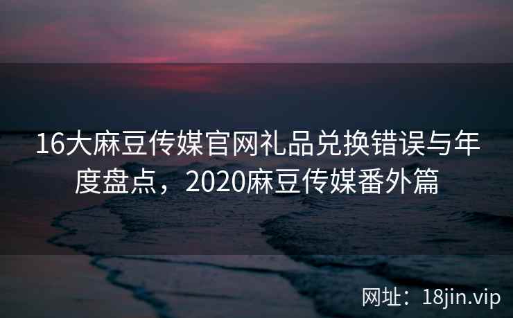 16大麻豆传媒官网礼品兑换错误与年度盘点，2020麻豆传媒番外篇