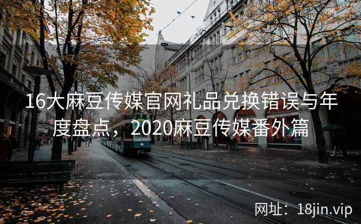 16大麻豆传媒官网礼品兑换错误与年度盘点，2020麻豆传媒番外篇