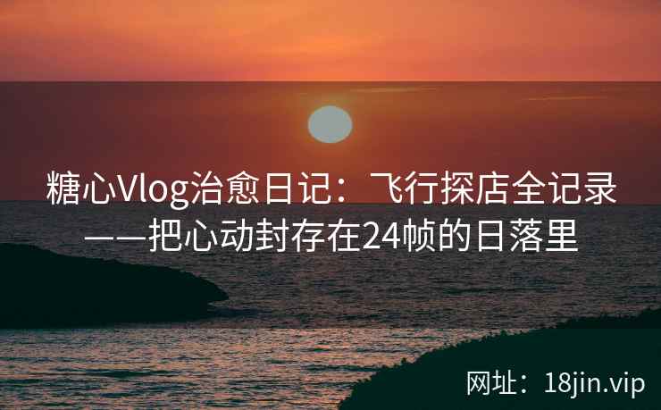 糖心Vlog治愈日记：飞行探店全记录——把心动封存在24帧的日落里