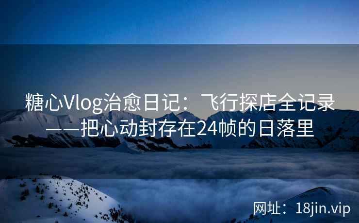 糖心Vlog治愈日记：飞行探店全记录——把心动封存在24帧的日落里