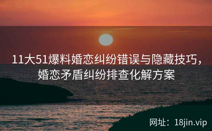11大51爆料婚恋纠纷错误与隐藏技巧，婚恋矛盾纠纷排查化解方案