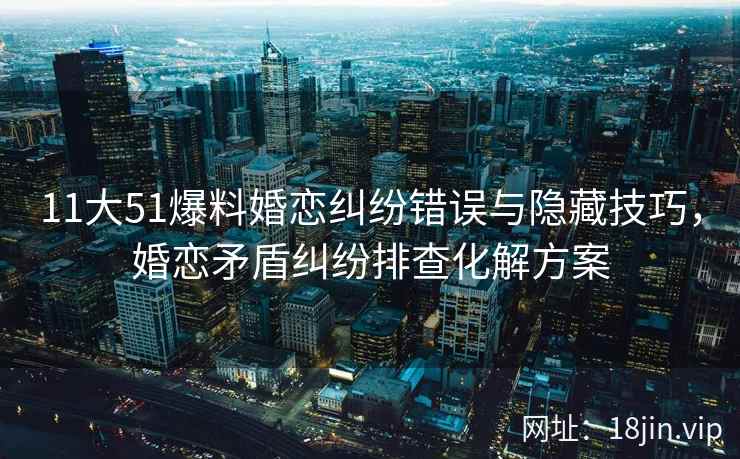11大51爆料婚恋纠纷错误与隐藏技巧，婚恋矛盾纠纷排查化解方案