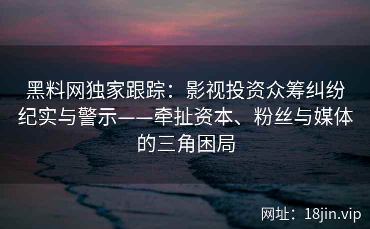 黑料网独家跟踪：影视投资众筹纠纷纪实与警示——牵扯资本、粉丝与媒体的三角困局