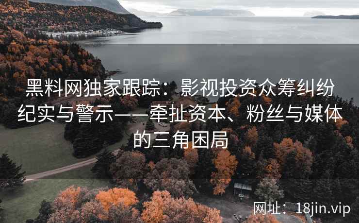 黑料网独家跟踪：影视投资众筹纠纷纪实与警示——牵扯资本、粉丝与媒体的三角困局