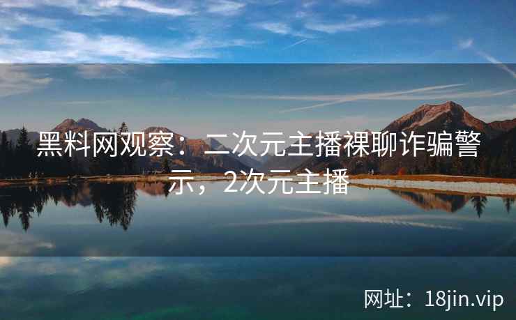 黑料网观察：二次元主播裸聊诈骗警示，2次元主播