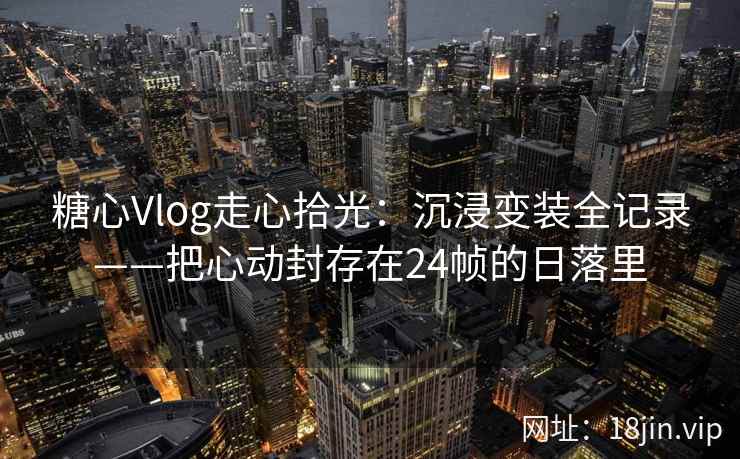 糖心Vlog走心拾光：沉浸变装全记录——把心动封存在24帧的日落里