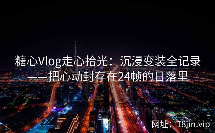 糖心Vlog走心拾光：沉浸变装全记录——把心动封存在24帧的日落里