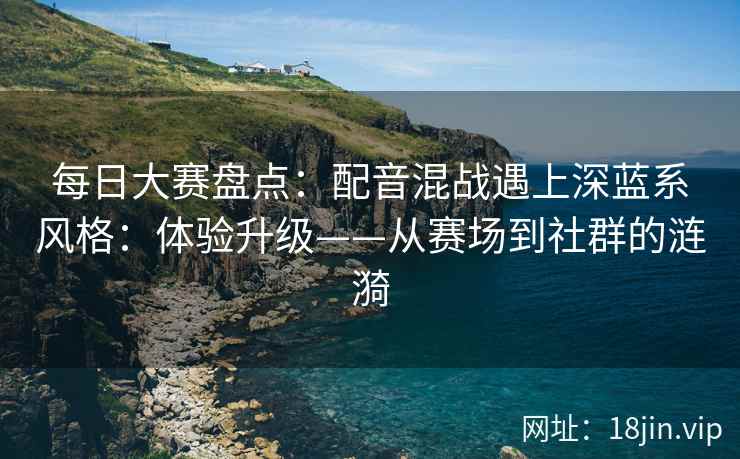 每日大赛盘点：配音混战遇上深蓝系风格：体验升级——从赛场到社群的涟漪
