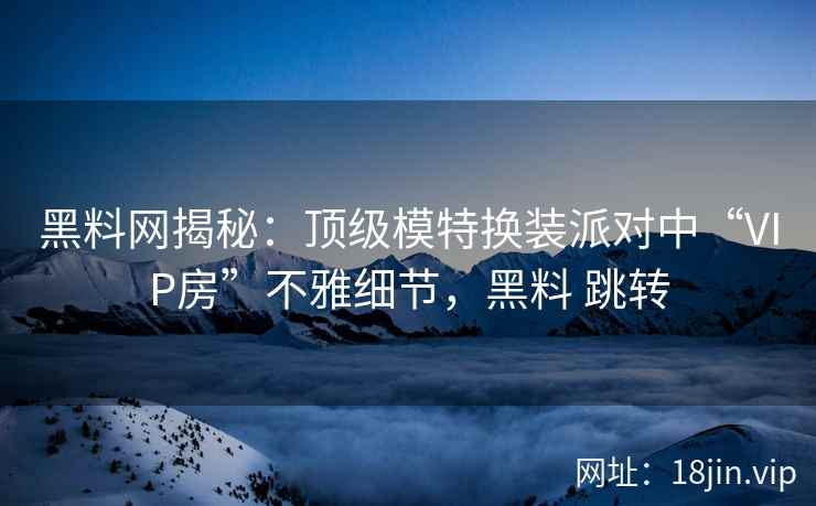 黑料网揭秘：顶级模特换装派对中“VIP房”不雅细节，黑料 跳转
