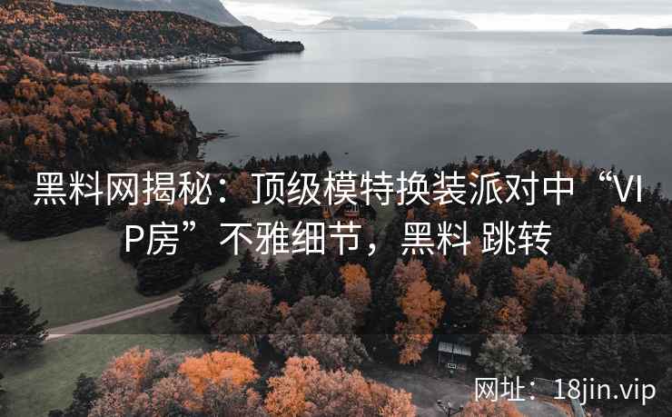 黑料网揭秘：顶级模特换装派对中“VIP房”不雅细节，黑料 跳转