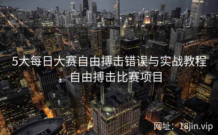 5大每日大赛自由搏击错误与实战教程，自由搏击比赛项目