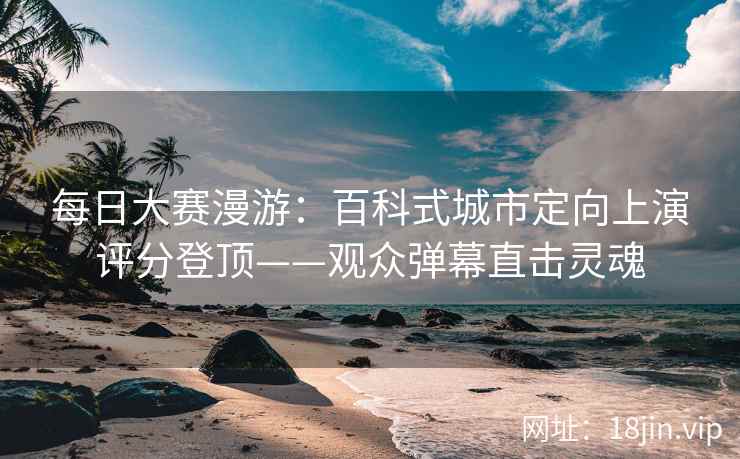 每日大赛漫游：百科式城市定向上演评分登顶——观众弹幕直击灵魂