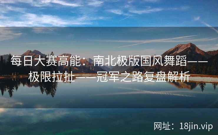 每日大赛高能：南北极版国风舞蹈——极限拉扯——冠军之路复盘解析