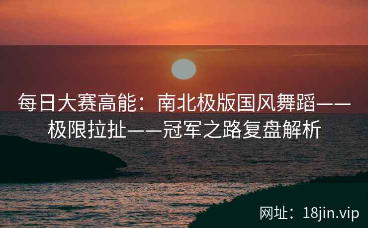 每日大赛高能：南北极版国风舞蹈——极限拉扯——冠军之路复盘解析