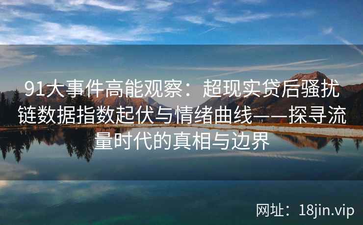 91大事件高能观察：超现实贷后骚扰链数据指数起伏与情绪曲线——探寻流量时代的真相与边界