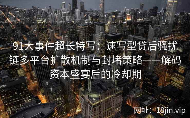 91大事件超长特写：速写型贷后骚扰链多平台扩散机制与封堵策略——解码资本盛宴后的冷却期