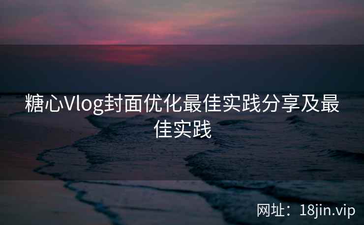 糖心Vlog封面优化最佳实践分享及最佳实践