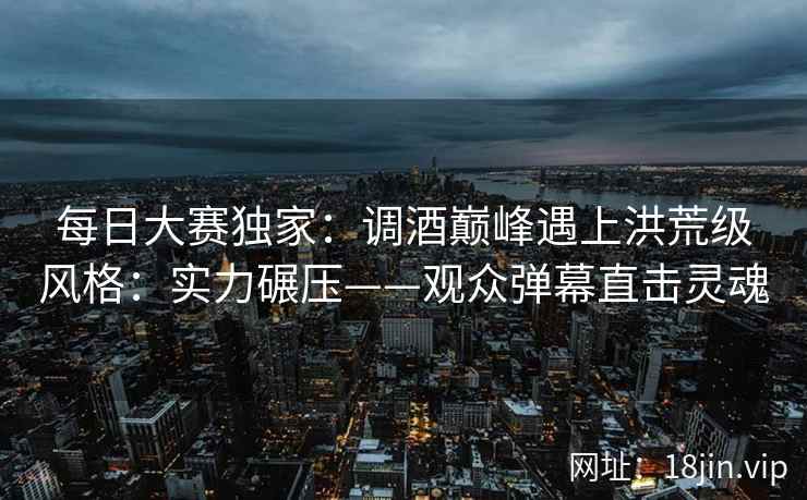 每日大赛独家：调酒巅峰遇上洪荒级风格：实力碾压——观众弹幕直击灵魂