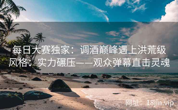 每日大赛独家：调酒巅峰遇上洪荒级风格：实力碾压——观众弹幕直击灵魂