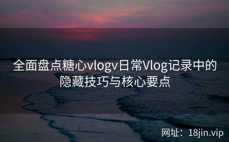 全面盘点糖心vlogv日常Vlog记录中的隐藏技巧与核心要点