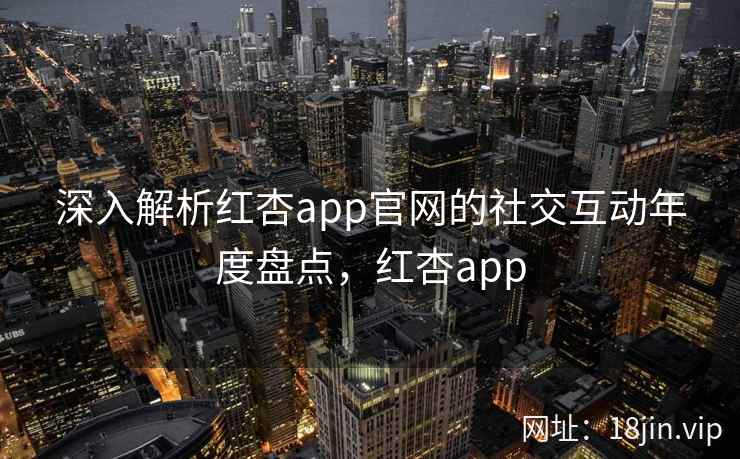 深入解析红杏app官网的社交互动年度盘点，红杏app