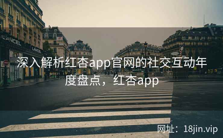 深入解析红杏app官网的社交互动年度盘点，红杏app