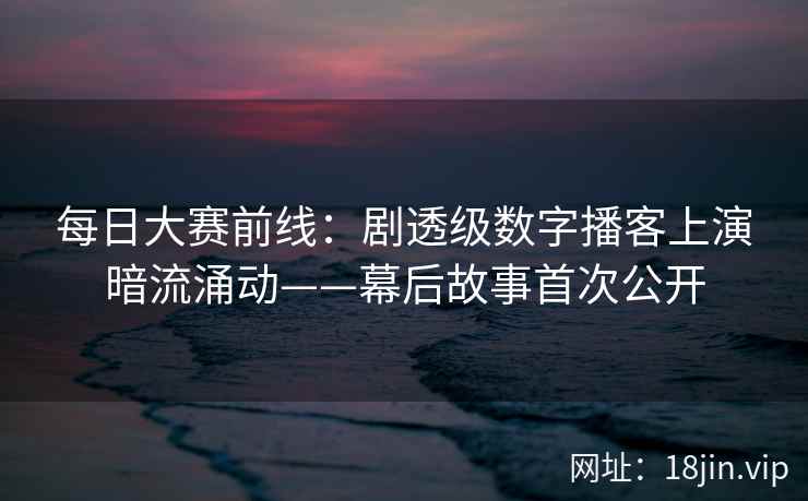 每日大赛前线：剧透级数字播客上演暗流涌动——幕后故事首次公开