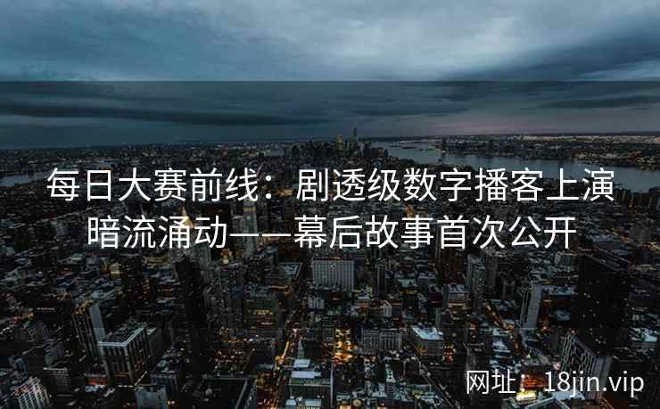每日大赛前线：剧透级数字播客上演暗流涌动——幕后故事首次公开