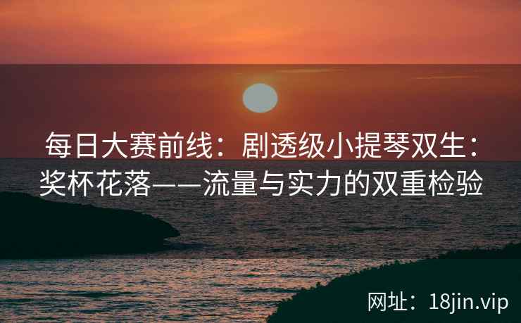 每日大赛前线：剧透级小提琴双生：奖杯花落——流量与实力的双重检验