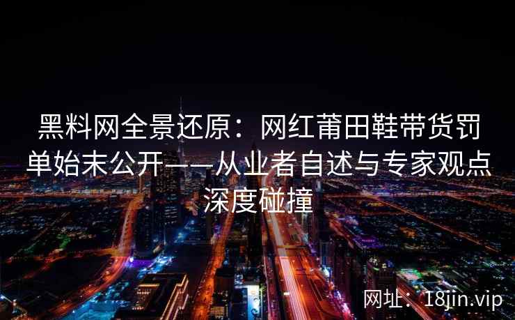 黑料网全景还原：网红莆田鞋带货罚单始末公开——从业者自述与专家观点深度碰撞