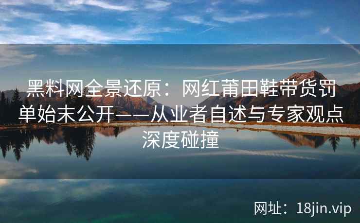 黑料网全景还原：网红莆田鞋带货罚单始末公开——从业者自述与专家观点深度碰撞