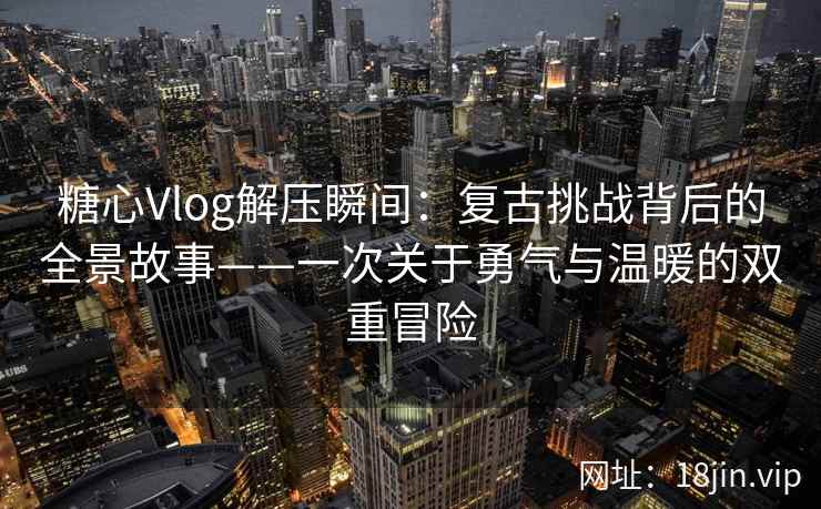 糖心Vlog解压瞬间：复古挑战背后的全景故事——一次关于勇气与温暖的双重冒险