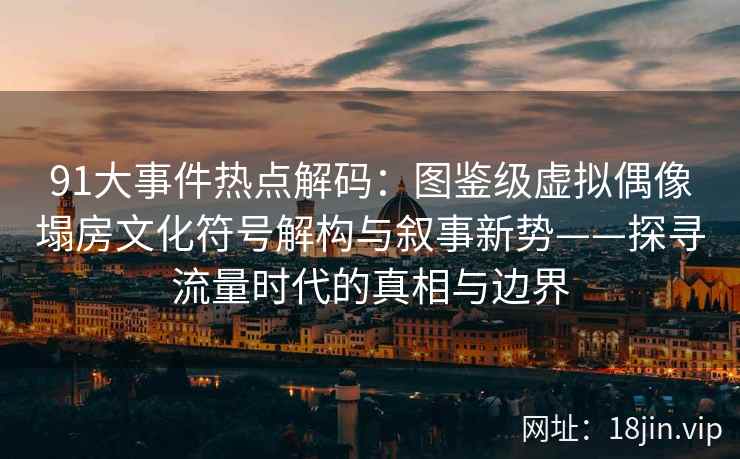 91大事件热点解码：图鉴级虚拟偶像塌房文化符号解构与叙事新势——探寻流量时代的真相与边界